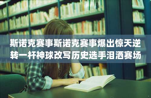 斯诺克赛事斯诺克赛事爆出惊天逆转一杆神球改写历史选手泪洒赛场