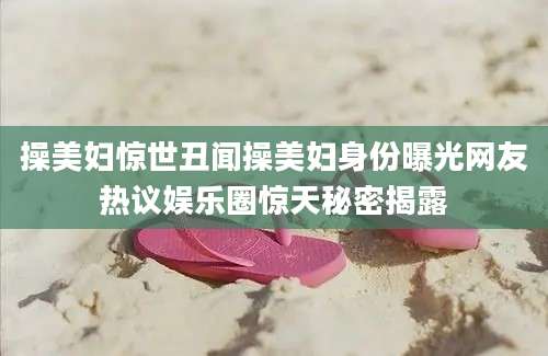 操美妇惊世丑闻操美妇身份曝光网友热议娱乐圈惊天秘密揭露