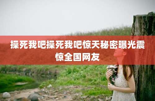操死我吧操死我吧惊天秘密曝光震惊全国网友