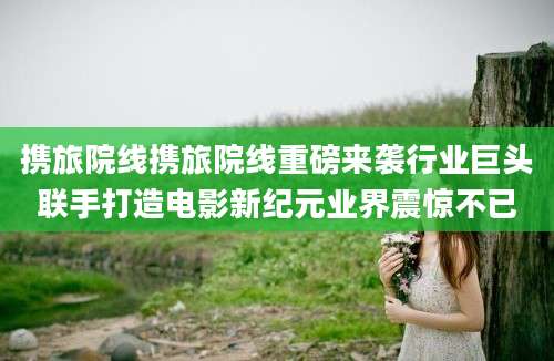 携旅院线携旅院线重磅来袭行业巨头联手打造电影新纪元业界震惊不已