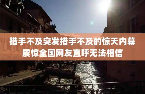 措手不及突发措手不及的惊天内幕震惊全国网友直呼无法相信