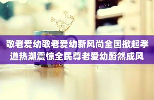 敬老爱幼敬老爱幼新风尚全国掀起孝道热潮震惊全民尊老爱幼蔚然成风