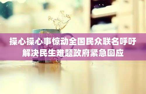 操心操心事惊动全国民众联名呼吁解决民生难题政府紧急回应