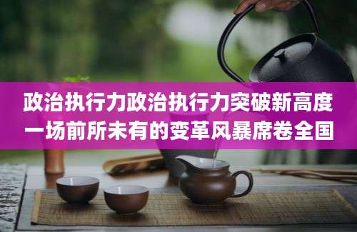 政治执行力政治执行力突破新高度一场前所未有的变革风暴席卷全国