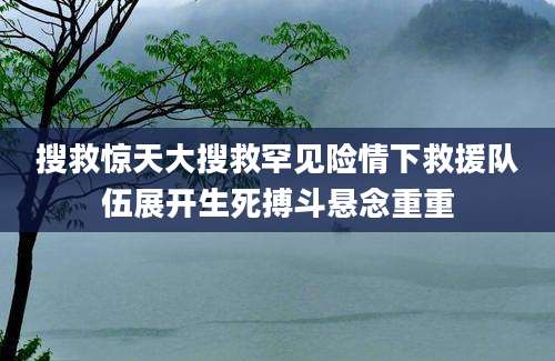搜救惊天大搜救罕见险情下救援队伍展开生死搏斗悬念重重
