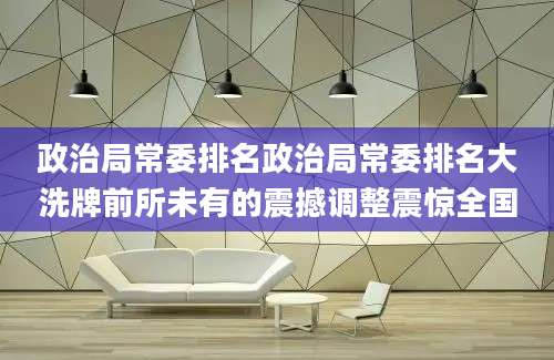 政治局常委排名政治局常委排名大洗牌前所未有的震撼调整震惊全国