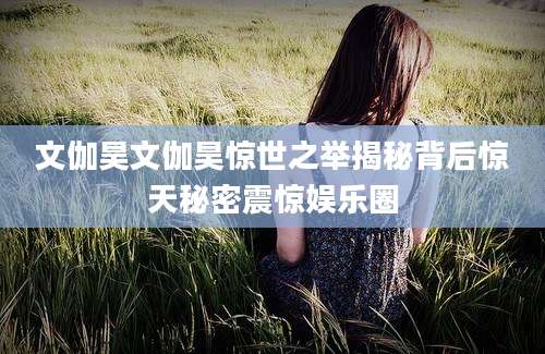 文伽昊文伽昊惊世之举揭秘背后惊天秘密震惊娱乐圈