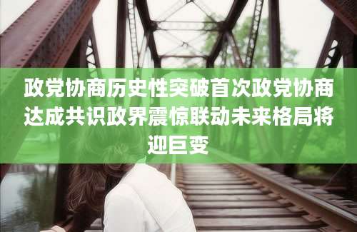 政党协商历史性突破首次政党协商达成共识政界震惊联动未来格局将迎巨变