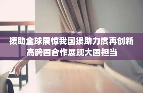 援助全球震惊我国援助力度再创新高跨国合作展现大国担当
