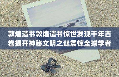 敦煌遗书敦煌遗书惊世发现千年古卷揭开神秘文明之谜震惊全球学者