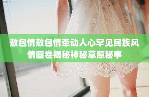 敖包情敖包情牵动人心罕见民族风情画卷揭秘神秘草原秘事