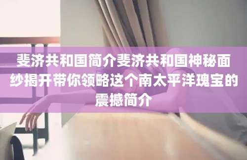 斐济共和国简介斐济共和国神秘面纱揭开带你领略这个南太平洋瑰宝的震撼简介