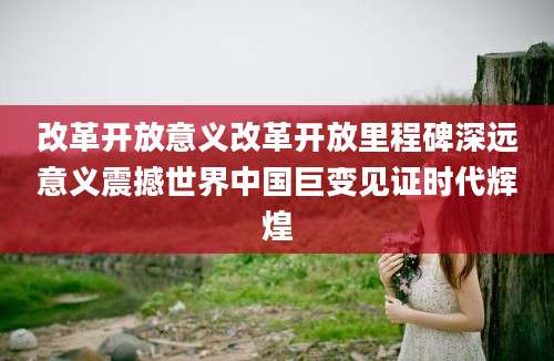 改革开放意义改革开放里程碑深远意义震撼世界中国巨变见证时代辉煌