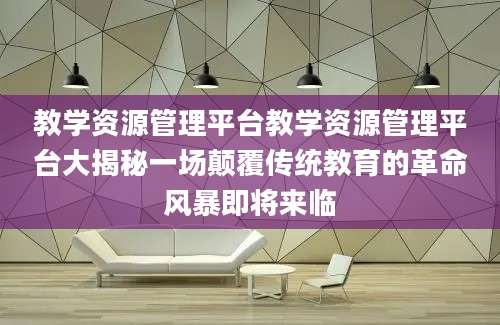 教学资源管理平台教学资源管理平台大揭秘一场颠覆传统教育的革命风暴即将来临