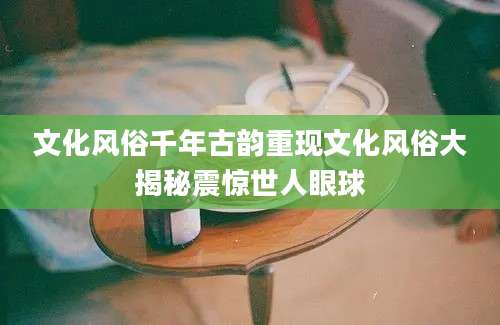 文化风俗千年古韵重现文化风俗大揭秘震惊世人眼球