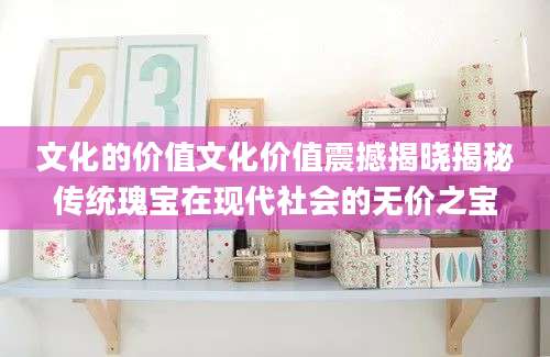 文化的价值文化价值震撼揭晓揭秘传统瑰宝在现代社会的无价之宝