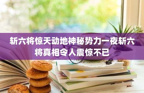 斩六将惊天动地神秘势力一夜斩六将真相令人震惊不已