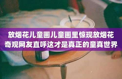放烟花儿童画儿童画里惊现放烟花奇观网友直呼这才是真正的童真世界