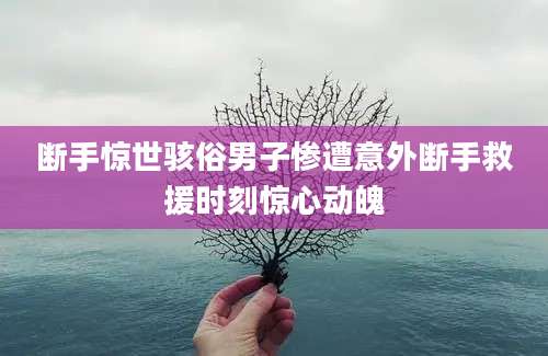 断手惊世骇俗男子惨遭意外断手救援时刻惊心动魄