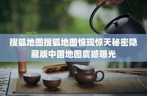 搜狐地图搜狐地图惊现惊天秘密隐藏版中国地图震撼曝光