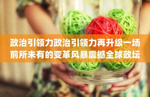 政治引领力政治引领力再升级一场前所未有的变革风暴震撼全球政坛