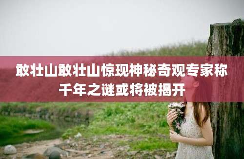 敢壮山敢壮山惊现神秘奇观专家称千年之谜或将被揭开