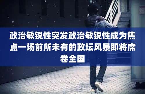 政治敏锐性突发政治敏锐性成为焦点一场前所未有的政坛风暴即将席卷全国