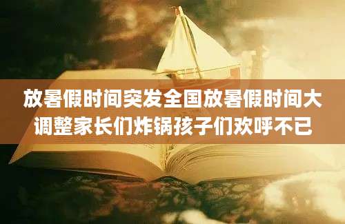 放暑假时间突发全国放暑假时间大调整家长们炸锅孩子们欢呼不已