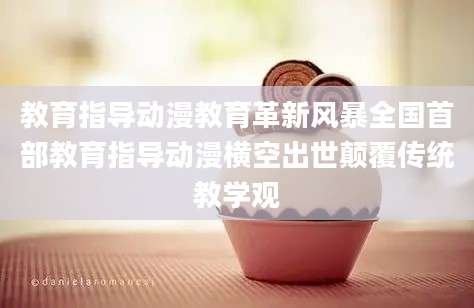 教育指导动漫教育革新风暴全国首部教育指导动漫横空出世颠覆传统教学观
