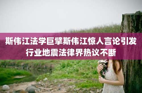 斯伟江法学巨擘斯伟江惊人言论引发行业地震法律界热议不断