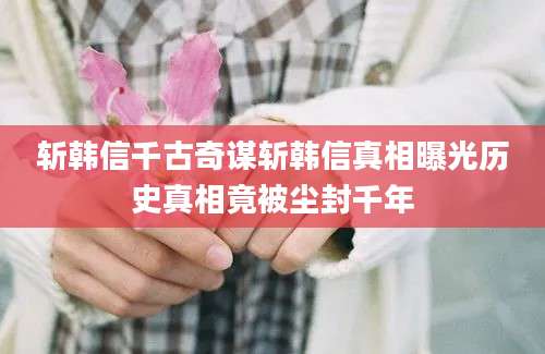 斩韩信千古奇谋斩韩信真相曝光历史真相竟被尘封千年