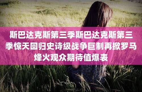 斯巴达克斯第三季斯巴达克斯第三季惊天回归史诗级战争巨制再掀罗马烽火观众期待值爆表