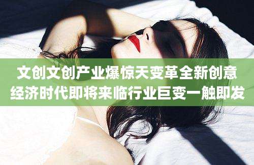 文创文创产业爆惊天变革全新创意经济时代即将来临行业巨变一触即发