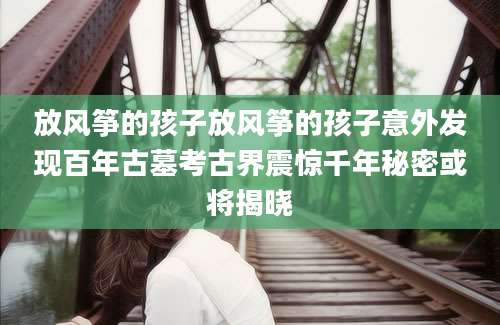 放风筝的孩子放风筝的孩子意外发现百年古墓考古界震惊千年秘密或将揭晓