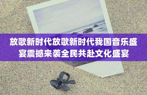 放歌新时代放歌新时代我国音乐盛宴震撼来袭全民共赴文化盛宴