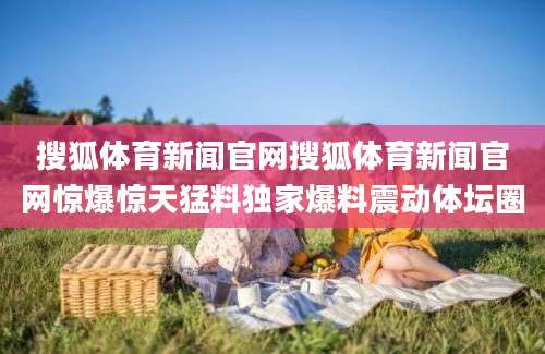 搜狐体育新闻官网搜狐体育新闻官网惊爆惊天猛料独家爆料震动体坛圈