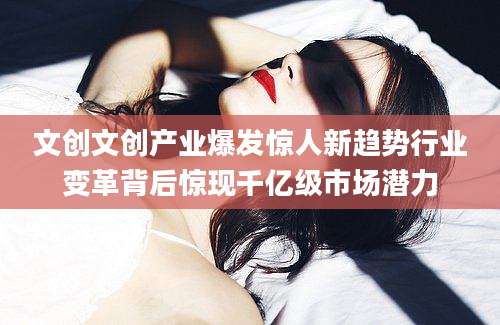 文创文创产业爆发惊人新趋势行业变革背后惊现千亿级市场潜力