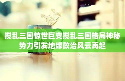 搅乱三国惊世巨变搅乱三国格局神秘势力引发地缘政治风云再起