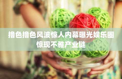 撸色撸色风波惊人内幕曝光娱乐圈惊现不雅产业链