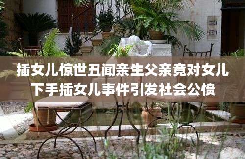 插女儿惊世丑闻亲生父亲竟对女儿下手插女儿事件引发社会公愤