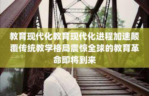教育现代化教育现代化进程加速颠覆传统教学格局震惊全球的教育革命即将到来