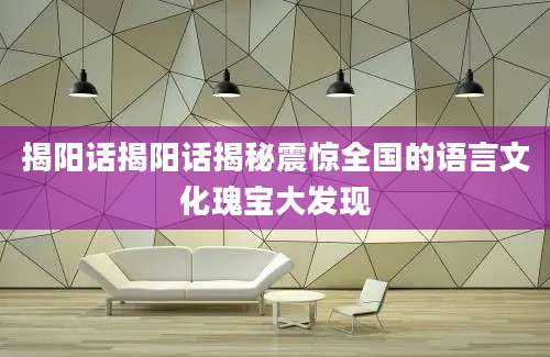 揭阳话揭阳话揭秘震惊全国的语言文化瑰宝大发现