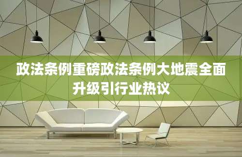政法条例重磅政法条例大地震全面升级引行业热议