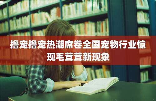 撸宠撸宠热潮席卷全国宠物行业惊现毛茸茸新现象