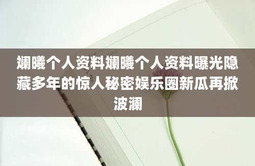 斓曦个人资料斓曦个人资料曝光隐藏多年的惊人秘密娱乐圈新瓜再掀波澜