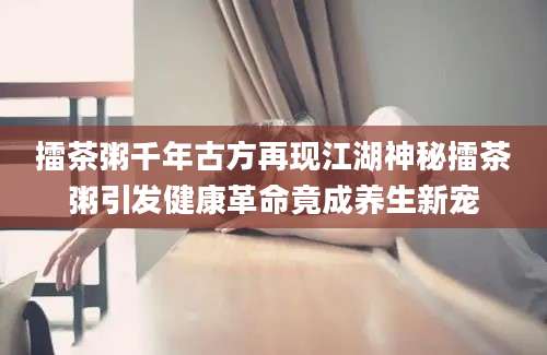 擂茶粥千年古方再现江湖神秘擂茶粥引发健康革命竟成养生新宠