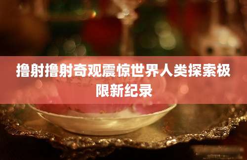 撸射撸射奇观震惊世界人类探索极限新纪录