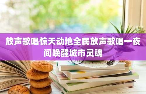 放声歌唱惊天动地全民放声歌唱一夜间唤醒城市灵魂