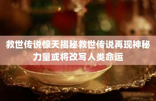 救世传说惊天揭秘救世传说再现神秘力量或将改写人类命运