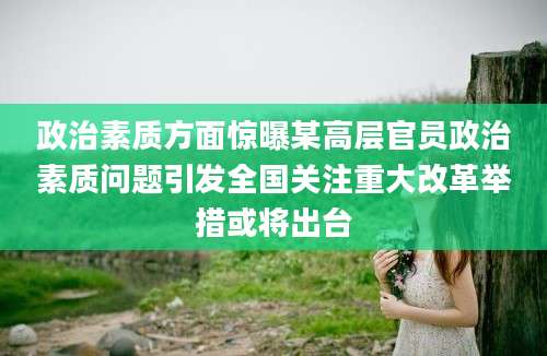 政治素质方面惊曝某高层官员政治素质问题引发全国关注重大改革举措或将出台